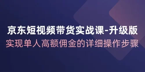京东-短视频带货实战课-升级版，实现单人高额佣金的详细操作步骤